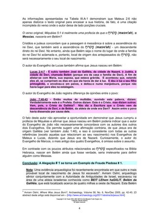 Copyright © Uri Yosef, PhD, 2001-2010 for the Messiah Truth Project, Inc.
Tradução: Renato Santos
All rights reserved
4
As informações apresentadas na Tabela III.A-1 demonstram que Mateus 2:6 não
apenas distorce o texto original para encaixar a sua história, de fato, é uma citação
incompleta do verso onde o autor deixa de lado porções cruciais.
O verso original, Miquéias 5:1 é realmente uma profecia de que o ‫י‬ ‫מ‬ (maSHI'ah), o
Messias, nasceria em Belém?
Cristãos e judeus concordam que a passagem é messiânica é sobre a ascendência do
rei Davi, que também será a ascendência do ‫י‬ ‫מ‬ (maSHI'ah) - um descendente
direto do rei Davi. No entanto, ainda que Belém seja o nome do lugar de onde a família
do rei Davi foi aclamada e, portanto, local de origem dos antepassados do ‫י‬ ‫מ‬, não
será necessariamente o seu local de nascimento.
O autor do Evangelho de Lucas também afirma que Jesus nasceu em Belém:
Lucas 2:4-7 - E subiu também José da Galiléia, da cidade de Nazaré, à Judéia, à
cidade de Davi, chamada Belém (porque era da casa e família de Davi), A fim de
alistar-se com Maria, sua esposa, que estava grávida. E aconteceu que, estando
eles ali, se cumpriram os dias em que ela havia de dar à luz. E deu à luz a seu filho
primogênito, e envolveu-o em panos, e deitou-o numa manjedoura, porque não
havia lugar para eles na estalagem.
O autor do Evangelho de João registra diferença de opiniões entre o povo:
João 7:40-43 - Então muitos da multidão, ouvindo esta palavra, diziam:
Verdadeiramente este é o Profeta. Outros diziam: Este é o Cristo; mas diziam outros:
Vem, pois, o Cristo da Galiléia? Não diz a Escritura que o Cristo vem da
descendência de Davi, e de Belém, da aldeia de onde era Davi? Assim entre o povo
havia dissensão por causa dele.
O fato deste autor não aproveitar a oportunidade em demonstrar que Jesus cumpriu a
profecia de Miquéias e afirmar que Jesus nasceu em Belém poderia indicar que o autor
do Evangelho de João não necessariamente concordava com os autores dos outros
dois Evangelhos. Ele permite sugerir uma afirmação contrária, de que Jesus era de
origem Galiléia (ver também João 1:46), e isso é consistente com todas as outras
referências (exceto aquelas que relacionam ao seu nascimento) nos Evangelhos de
Mateus e Lucas, dizendo que Jesus era de Nazaré. Curiosamente, o autor do
Evangelho de Marcos, o mais antigo dos quatro Evangelhos, é omisso sobre o assunto.
Em contraste com os poucos atributos relacionados ao ‫י‬ ‫מ‬ especificados na Bíblia
Hebraica, nascer em Belém ainda que fosse verdade, seria irrelevante para definir
alguém como Messias.
Conclusão: A Alegação # 1 se torna um Exemplo de Fraude Piedosa # 1.
Nota: Uma evidência arqueológica foi recentemente encontrada em que outro e mais
provável local de nascimento de Jesus foi escavado3
. Aviram Oshri, arqueólogo
sênior conjuntamente com a Autoridade de Antiguidades de Israel, escavavou na
área de uma aldeia israelense conhecida como BEIT LEhem haGliLIT, Belém da
Galiléia, que está localizado acerca de quatro milhas a oeste de Nazaré. Esta Belém
3
Aviram Oshri, Where Was Jesus Born?, Archaeology, Volume 58, No. 6, Nov/Dec 2005, pp. 42-45. [O
abstract deste artigo está disponível em – [http://www.archaeology.org/0511/abstracts/jesus.html]
 