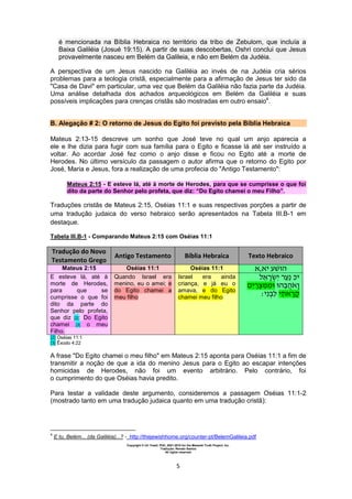 Copyright © Uri Yosef, PhD, 2001-2010 for the Messiah Truth Project, Inc.
Tradução: Renato Santos
All rights reserved
5
é mencionada na Bíblia Hebraica no território da tribo de Zebulom, que incluía a
Baixa Galiléia (Josué 19:15). A partir de suas descobertas, Oshri conclui que Jesus
provavelmente nasceu em Belém da Galileia, e não em Belém da Judéia.
A perspectiva de um Jesus nascido na Galiléia ao invés de na Judéia cria sérios
problemas para a teologia cristã, especialmente para a afirmação de Jesus ter sido da
"Casa de Davi" em particular, uma vez que Belém da Galiléia não fazia parte da Judéia.
Uma análise detalhada dos achados arqueológicos em Belém da Galiléia e suas
possíveis implicações para crenças cristãs são mostradas em outro ensaio4
.
B. Alegação # 2: O retorno de Jesus do Egito foi previsto pela Bíblia Hebraica
Mateus 2:13-15 descreve um sonho que José teve no qual um anjo aparecia a
ele e lhe dizia para fugir com sua família para o Egito e ficasse lá até ser instruído a
voltar. Ao acordar José fez como o anjo disse e ficou no Egito até a morte de
Herodes. No último versículo da passagem o autor afirma que o retorno do Egito por
José, Maria e Jesus, fora a realização de uma profecia do "Antigo Testamento":
Mateus 2:15 - E esteve lá, até à morte de Herodes, para que se cumprisse o que foi
dito da parte do Senhor pelo profeta, que diz: “Do Egito chamei o meu Filho”.
Traduções cristãs de Mateus 2:15, Oséias 11:1 e suas respectivas porções a partir de
uma tradução judaica do verso hebraico serão apresentados na Tabela III.B-1 em
destaque.
Tabela III.B-1 - Comparando Mateus 2:15 com Oséias 11:1
Tradução do Novo
Testamento Grego
Antigo Testamento Bíblia Hebraica Texto Hebraico
Mateus 2:15 Oséias 11:1 Oséias 11:1 ‫יא,א‬ ‫ה‬
E esteve lá, até à
morte de Herodes,
para que se
cumprisse o que foi
dito da parte do
Senhor pelo profeta,
que diz [2]: Do Egito
chamei [3] o meu
Filho.
Quando Israel era
menino, eu o amei; e
do Egito chamei a
meu filho
Israel era ainda
criança, e já eu o
amava, e do Egito
chamei meu filho
‫א‬ ‫י‬ ‫י‬
‫י‬ ‫מ‬ ‫ה‬ ‫ה‬‫א‬
‫י‬ ‫י‬ ‫א‬
[2] Oséias 11:1
[3] Êxodo 4:22
A frase "Do Egito chamei o meu filho" em Mateus 2:15 aponta para Oséias 11:1 a fim de
transmitir a noção de que a ida do menino Jesus para o Egito ao escapar intenções
homicidas de Herodes, não foi um evento arbitrário. Pelo contrário, foi
o cumprimento do que Oséias havia predito.
Para testar a validade deste argumento, consideremos a passagem Oséias 11:1-2
(mostrado tanto em uma tradução judaica quanto em uma tradução cristã):
4
E tu, Belém... (da Galiléia)...? - http://thejewishhome.org/counter-pt/BelemGalileia.pdf
 