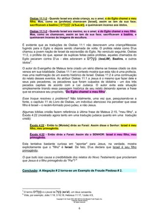 Copyright © Uri Yosef, PhD, 2001-2010 for the Messiah Truth Project, Inc.
Tradução: Renato Santos
All rights reserved
6
Oséias 11:1-2 - Quando Israel era ainda criança, eu o amei; e do Egito chamei a meu
filho. Mas, como os [profetas] chamavam [Israel], assim se iam da sua face;
sacrificavam a baalins [ ‫י‬ (la'beaLIM)], e queimavam incenso aos ídolos.
Oséias 11:1-2 - Quando Israel era menino, eu o amei; e do Egito chamei a meu filho.
Mas, como os chamavam, assim se iam da sua face; sacrificavam a baalins, e
queimavam incenso às imagens de escultura.
É evidente que as traduções de Oséias 11:1 não descrevem uma criança/Messias
fugindo para o Egito e depois sendo chamada de volta. O profeta relata como D’us
chamou a jovem nação de Israel da escravidão do Egito. No versículo seguinte, Oséias
11:2, o profeta diz que, apesar de suplicas feitas pelos profetas, aqueles chamados do
Egito pecaram contra D’us - eles adoraram a ‫י‬ (beaLIM), Baalins, e outros
ídolos5
.
O autor do Evangelho de Mateus teria criado um sério dilema se tivesse citado os dois
versos em sua totalidade. Oséias 11:1 em contexto mostra que esta não é uma profecia,
mas uma reafirmação de um evento histórico de Israel. Oséias 11:2 é uma continuação
do relato desses eventos. Ao atribuir Oséias 11:1 a Jesus é o mesmo que fazer dele e
seus pais pecadores, os pecadores que foram culpados de idolatria - um dos três
pecados capitais de acordo com a Lei Judaica. O autor evita esta situação
simplesmente tirando essa passagem histórica de seu relato deixando apenas a frase
que se encaixava seu propósito, "Do Egito chamei o meu filho".
Esse truque resolveu o problema? Não totalmente, uma vez que, pesquisando-se a
fonte, o capítulo 11 do Livro de Oséias, um indivíduo atencioso iria perceber que esse
filho é Israel – o recém-formado povo judeu, e não Jesus.
Algumas bíblias cristãs fazem referência à última frase de Mateus 2:15, "meu filho", a
Êxodo 4:22 (mostrado agora tanto em uma tradução judaica quanto em uma tradução
cristã):
Êxodo 4:22 - Então tu [Moisés] dirás ao Faraó: Assim disse o Senhor: Israel é meu
filho, meu primogênito.
Êxodo 4:22 - Então dirás a Faraó: Assim diz o SENHOR: Israel é meu filho, meu
primogênito.
Esta tentativa bastante curiosa em "apontar" para Jesus, na verdade, mostra
explicitamente que o "filho" é Israel. De fato, D’us declara que Israel é seu filho
primogênito.
O que tudo isso causa a credibilidade dos relatos do Novo Testamento que proclamam
que Jesus é o filho primogênito do "Pai"? 6
Conclusão: A Alegação # 2 torna-se um Exemplo de Fraude Piedosa # 2.
5
O termo ‫י‬ é o plural de (BA'al), um deus canaanita.
6
Vide, por exemplo, João 1:18, 3:16,18, Hebreus 11:17, 1João 4:9,
 