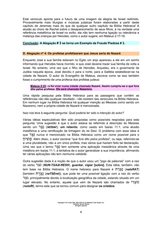 Copyright © Uri Yosef, PhD, 2001-2010 for the Messiah Truth Project, Inc.
Tradução: Renato Santos
All rights reserved
8
Este versículo aponta para o futuro de uma imagem da alegria de Israel redimido.
Provavelmente mais liturgias e músicas judaicas foram elaboradas a partir deste
capítulo de Jeremias mais do que de qualquer outro capítulo da Bíblia Hebraica! A
alusão ao choro de Rachel sobre o desaparecimento de seus filhos, é na verdade uma
referência metafórica de Israel no exílio, ela não tem nenhuma ligação ou relevância a
matança das crianças por Herodes, como o autor sugere, em Mateus 2:17-18.
Conclusão: A Alegação # 3 se torna um Exemplo de Fraude Piedosa # 3.
D. Alegação nº 4: Os profetas profetizaram que Jesus seria de Nazaré
Enquanto José e sua família estavam no Egito um anjo apareceu a ele em um sonho
informando que Herodes havia morrido, e que José deveria trazer sua família de volta a
Israel. No entanto, uma vez que o filho de Herodes, Arquelau, era o governante da
Judéia naquela época, José decidiu ir para o norte, para a Galiléia estabelecer-se na
cidade de Nazaré. O autor do Evangelho de Mateus, escreve como se isso também
fosse o cumprimento de uma profecia dos profetas judeus:
Mateus 2:23 - e foi viver numa cidade chamada Nazaré. Assim cumpriu-se o que fora
dito pelos profetas: Ele será chamado Nazareno.
Uma rápida pesquisa pela Bíblia Hebraica para as passagens que contêm as
referências não dão qualquer resultado - não existem tais versículos na Bíblia Hebraica.
Em nenhum lugar na Bíblia Hebraica há qualquer menção ao Messias como sendo um
Nazareno, nem a própria cidade de Nazaré é mencionada.
Isso nos leva à seguinte pergunta: Qual poderia ter sido a intenção do autor?
Várias idéias especulativas têm sido propostas como possíveis respostas para esta
pergunta. Uma sugestão é que o autor estava se referindo à descrição do Messias
sendo um (NEtser), um rebento, como usado em Isaías 11:1, uma alusão
metafórica a uma ramificação da linhagem do rei Davi. O problema com essa ideia é
que nunca é mencionado na Bíblia Hebraica como um nome possível para o
‫י‬ ‫מ‬. Além disso, o autor escreve "que fora dito pelos profetas", ou seja, referindo-se
a uma pluralidade, não a um único profeta, mas vários que haviam feito tal declaração.
Uma vez que o termo tem somente uma aplicação messiânica através de uma
metáfora em Isaías 11:1, a tentativa de o autor generalizar a sua importância, afirmando
ter várias aplicações não tem nenhuma validade.
Outra sugestão dada é a noção de que o autor usou um "jogo de palavras" com a raiz
do verbo (NUN-TSAdi-RESH), guardar, vigiar [sobre]. Esta idéia, também, não
tem base na Bíblia Hebraica. O nome hebraico para Nazaré é (natsRAT)
[também (naTSEret)], que pode ter uma possível ligação com a raiz do verbo
, principalmente devido à localização geográfica da cidade, estando situado em um
lugar elevado. No entanto, aquele que vem de Nazaré são chamados de ‫י‬
(notsRI), termo este que se tornou comum para designar os cristãos.
 