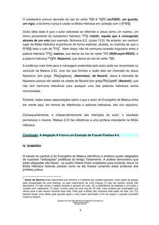 Copyright © Uri Yosef, PhD, 2001-2010 for the Messiah Truth Project, Inc.
Tradução: Renato Santos
All rights reserved
9
O substantivo comum derivado da raiz do verbo é (noTSER), um guarda,
um vigia, e tal termo nunca é usado na Bíblia Hebraica em conexão com o ‫י‬ ‫.מ‬
Outra idéia dada é que o autor estivesse se referindo a Jesus como um nazireu, um
termo proveniente do substantivo hebraico ‫י‬ (naZIR), aquele que é consagrado
através de um voto (por exemplo, Números 6:2, Juízes 13:5). No entanto, em nenhum
lugar da Bíblia Hebraica encontra-se de forma explícita, aludida, ou implícita de que o
‫י‬ ‫מ‬ faria o voto de ‫י‬ 7
. Além disso, não há nenhuma conexão linguística entre a
palavra hebraica ‫י‬ , nazireu, que deriva da raiz do verbo (NUN-zayin-RESH), e
a palavra hebraica ‫י‬ , Nazareno, que deriva da raiz do verbo .
A evidência mais forte para a mensagem pretendida pelo autor pode ser encontrada no
versículo de Mateus 2:23, uma vez que fornece a razão dele ser chamado de Jesus
Nazareno: [em grego (Nazoraios), de Nazaré]. Jesus é chamado de
Nazareno porque ele residia na cidade de Nazaré [em grego (Nazaret)], que
não tem nenhuma relevância para qualquer uma das palavras hebraicas acima
mencionadas.
Portanto, todas essas especulações sobre o que o autor do Evangelho de Mateus tinha
em mente aqui, em termos de referências a palavras hebraicas, são non sequiturs.
Consequentemente, e independentemente das intenções do autor, o resultado
permanece o mesmo, Mateus 2:23 faz referência a uma profecia inexistente na Bíblia
Hebraica.
Conclusão: A Alegação # 4 torna um Exemplo de Fraude Piedosa # 4.
IV. SUMÁRIO
O estudo do capítulo 2 do Evangelho de Mateus identificou e analisou quatro alegações
de supostas "realizações" proféticas do Antigo Testamento. A análise demonstrou que
estas alegações são falsas - os quatro relatos foram projetados para encaixar Jesus na
Bíblia Hebraica fazendo parecer como se ele tivesse cumprido estas profecias dos
profetas judeus.
7
Votos de Nazireu eram assumidos por homens e mulheres por razões pessoais, como ação de graças
pela recuperação de uma doença, ou pelo nascimento de uma criança. O voto de nazireu incluía três
elementos: (1) não cortar o cabelo durante o período do voto, (2) a abstinência de bebidas e (3) evitar o
contato com cadáveres. O prazo mínimo para tal voto era de 30 dias, mas poderia ser prolongado por
vários anos e até mesmo durante toda vida. Visto que a Bíblia não incentiva este estilo de vida, um ‫י‬
deveria trazer uma oferta pelo pecado após o voto haver terminado a fim de expiar o pecado cometido
contra si mesmo.
 