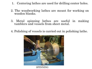 1. Centering lathes are used for drilling center holes.
2. The woodworking lathes are meant for working on
wooden blanks.
3. Metal spinning lathes are useful in making
tumblers and vessels from sheet metal.
4. Polishing of vessels is carried out in polishing lathe.
SPINNING
 