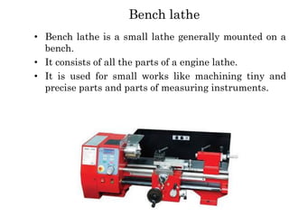 Bench lathe
• Bench lathe is a small lathe generally mounted on a
bench.
• It consists of all the parts of a engine lathe.
• It is used for small works like machining tiny and
precise parts and parts of measuring instruments.
 