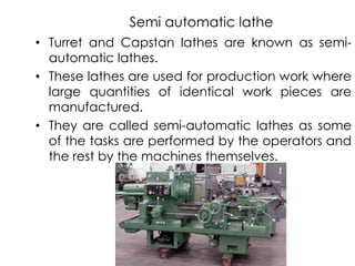 Semi automatic lathe
• Turret and Capstan lathes are known as semi-
automatic lathes.
• These lathes are used for production work where
large quantities of identical work pieces are
manufactured.
• They are called semi-automatic lathes as some
of the tasks are performed by the operators and
the rest by the machines themselves.
 