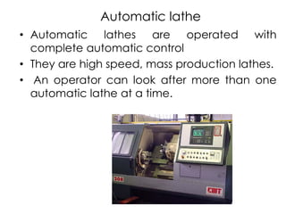 Automatic lathe
• Automatic lathes are operated with
complete automatic control
• They are high speed, mass production lathes.
• An operator can look after more than one
automatic lathe at a time.
 
