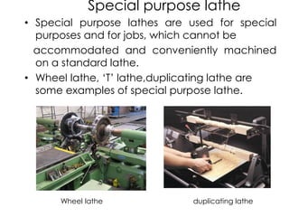 Special purpose lathe
• Special purpose lathes are used for special
purposes and for jobs, which cannot be
accommodated and conveniently machined
on a standard lathe.
• Wheel lathe, ‘T’ lathe,duplicating lathe are
some examples of special purpose lathe.
Wheel lathe duplicating lathe
 