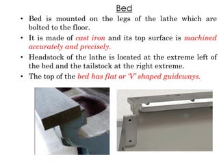 Bed
• Bed is mounted on the legs of the lathe which are
bolted to the floor.
• It is made of cast iron and its top surface is machined
accurately and precisely.
• Headstock of the lathe is located at the extreme left of
the bed and the tailstock at the right extreme.
• The top of the bed has flat or „V‟ shaped guideways.
 