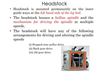 Headstock
• Headstock is mounted permanently on the inner
guide ways at the left hand side of the leg bed.
• The headstock houses a hollow spindle and the
mechanism for driving the spindle at multiple
speeds.
• The headstock will have any of the following
arrangements for driving and altering the spindle
speeds
(i) Stepped cone pulley drive
(ii) Back gear drive
(iii) All gear drive
 