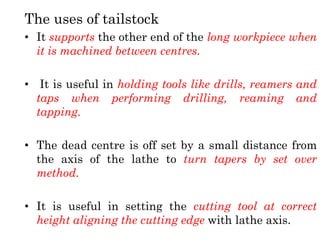 The uses of tailstock
• It supports the other end of the long workpiece when
it is machined between centres.
• It is useful in holding tools like drills, reamers and
taps when performing drilling, reaming and
tapping.
• The dead centre is off set by a small distance from
the axis of the lathe to turn tapers by set over
method.
• It is useful in setting the cutting tool at correct
height aligning the cutting edge with lathe axis.
 