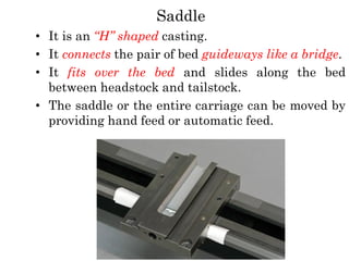 Saddle
• It is an “H” shaped casting.
• It connects the pair of bed guideways like a bridge.
• It fits over the bed and slides along the bed
between headstock and tailstock.
• The saddle or the entire carriage can be moved by
providing hand feed or automatic feed.
 