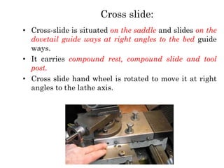 Cross slide:
• Cross-slide is situated on the saddle and slides on the
dovetail guide ways at right angles to the bed guide
ways.
• It carries compound rest, compound slide and tool
post.
• Cross slide hand wheel is rotated to move it at right
angles to the lathe axis.
 