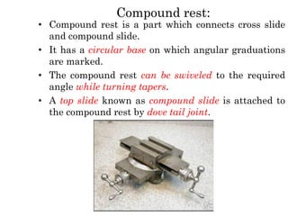 Compound rest:
• Compound rest is a part which connects cross slide
and compound slide.
• It has a circular base on which angular graduations
are marked.
• The compound rest can be swiveled to the required
angle while turning tapers.
• A top slide known as compound slide is attached to
the compound rest by dove tail joint.
 