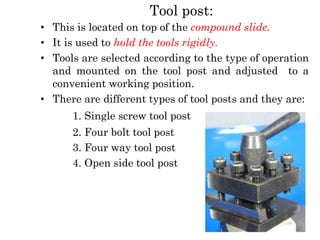 Tool post:
• This is located on top of the compound slide.
• It is used to hold the tools rigidly.
• Tools are selected according to the type of operation
and mounted on the tool post and adjusted to a
convenient working position.
• There are different types of tool posts and they are:
1. Single screw tool post
2. Four bolt tool post
3. Four way tool post
4. Open side tool post
 