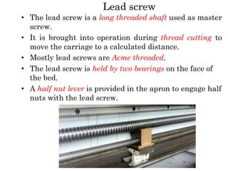 Lead screw
• The lead screw is a long threaded shaft used as master
screw.
• It is brought into operation during thread cutting to
move the carriage to a calculated distance.
• Mostly lead screws are Acme threaded.
• The lead screw is held by two bearings on the face of
the bed.
• A half nut lever is provided in the apron to engage half
nuts with the lead screw.
 