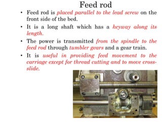 Feed rod
• Feed rod is placed parallel to the lead screw on the
front side of the bed.
• It is a long shaft which has a keyway along its
length.
• The power is transmitted from the spindle to the
feed rod through tumbler gears and a gear train.
• It is useful in providing feed movement to the
carriage except for thread cutting and to move cross-
slide.
 