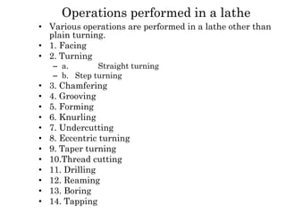 Operations performed in a lathe
• Various operations are performed in a lathe other than
plain turning.
• 1. Facing
• 2. Turning
– a. Straight turning
– b. Step turning
• 3. Chamfering
• 4. Grooving
• 5. Forming
• 6. Knurling
• 7. Undercutting
• 8. Eccentric turning
• 9. Taper turning
• 10.Thread cutting
• 11. Drilling
• 12. Reaming
• 13. Boring
• 14. Tapping
 