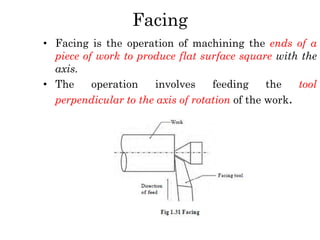 Facing
• Facing is the operation of machining the ends of a
piece of work to produce flat surface square with the
axis.
• The operation involves feeding the tool
perpendicular to the axis of rotation of the work.
 