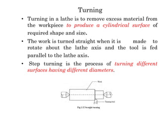 Turning
• Turning in a lathe is to remove excess material from
the workpiece to produce a cylindrical surface of
required shape and size.
• The work is turned straight when it is made to
rotate about the lathe axis and the tool is fed
parallel to the lathe axis.
• Step turning is the process of turning different
surfaces having different diameters.
 