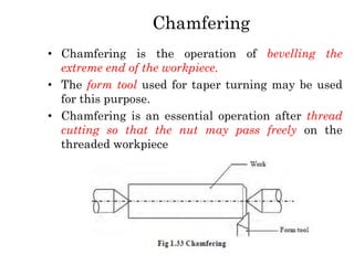 Chamfering
• Chamfering is the operation of bevelling the
extreme end of the workpiece.
• The form tool used for taper turning may be used
for this purpose.
• Chamfering is an essential operation after thread
cutting so that the nut may pass freely on the
threaded workpiece
 