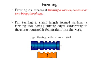 Forming
• Forming is a process of turning a convex, concave or
any irregular shape.
• For turning a small length formed surface, a
forming tool having cutting edges conforming to
the shape required is fed straight into the work.
 