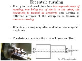 Eccentric turning
• If a cylindrical workpiece has two separate axes of
rotating, one being out of centre to the other, the
workpiece is termed as eccentric and turning of
different surfaces of the workpiece is known as
eccentric turning.
• Eccentric turning may also be done on some special
machines.
• The distance between the axes is known as offset.
 