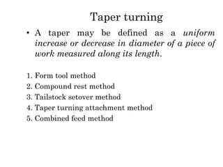 Taper turning
• A taper may be defined as a uniform
increase or decrease in diameter of a piece of
work measured along its length.
1. Form tool method
2. Compound rest method
3. Tailstock setover method
4. Taper turning attachment method
5. Combined feed method
 