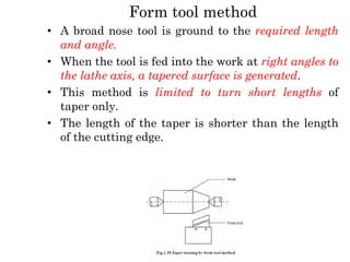 Form tool method
• A broad nose tool is ground to the required length
and angle.
• When the tool is fed into the work at right angles to
the lathe axis, a tapered surface is generated.
• This method is limited to turn short lengths of
taper only.
• The length of the taper is shorter than the length
of the cutting edge.
 