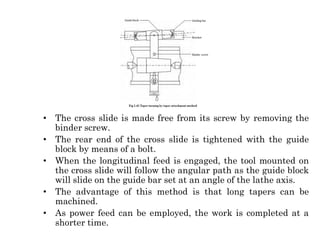 • The cross slide is made free from its screw by removing the
binder screw.
• The rear end of the cross slide is tightened with the guide
block by means of a bolt.
• When the longitudinal feed is engaged, the tool mounted on
the cross slide will follow the angular path as the guide block
will slide on the guide bar set at an angle of the lathe axis.
• The advantage of this method is that long tapers can be
machined.
• As power feed can be employed, the work is completed at a
shorter time.
 