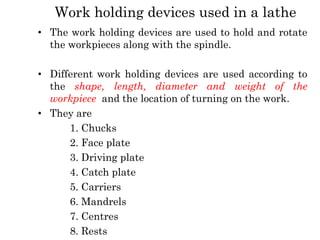Work holding devices used in a lathe
• The work holding devices are used to hold and rotate
the workpieces along with the spindle.
• Different work holding devices are used according to
the shape, length, diameter and weight of the
workpiece and the location of turning on the work.
• They are
1. Chucks
2. Face plate
3. Driving plate
4. Catch plate
5. Carriers
6. Mandrels
7. Centres
8. Rests
 
