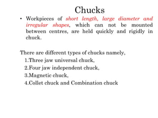 Chucks
• Workpieces of short length, large diameter and
irregular shapes, which can not be mounted
between centres, are held quickly and rigidly in
chuck.
There are different types of chucks namely,
1.Three jaw universal chuck,
2.Four jaw independent chuck,
3.Magnetic chuck,
4.Collet chuck and Combination chuck
 