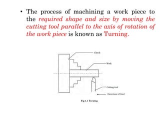 • The process of machining a work piece to
the required shape and size by moving the
cutting tool parallel to the axis of rotation of
the work piece is known as Turning.
 