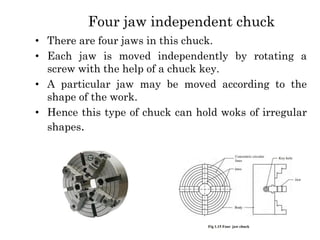 Four jaw independent chuck
• There are four jaws in this chuck.
• Each jaw is moved independently by rotating a
screw with the help of a chuck key.
• A particular jaw may be moved according to the
shape of the work.
• Hence this type of chuck can hold woks of irregular
shapes.
 