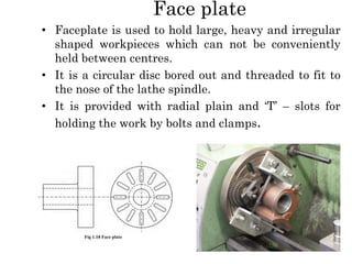 Face plate
• Faceplate is used to hold large, heavy and irregular
shaped workpieces which can not be conveniently
held between centres.
• It is a circular disc bored out and threaded to fit to
the nose of the lathe spindle.
• It is provided with radial plain and ‘T’ – slots for
holding the work by bolts and clamps.
 