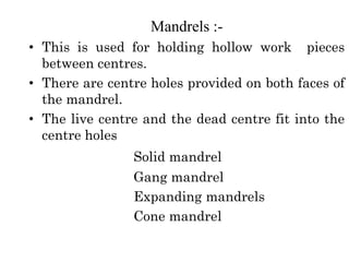 Mandrels :-
• This is used for holding hollow work pieces
between centres.
• There are centre holes provided on both faces of
the mandrel.
• The live centre and the dead centre fit into the
centre holes
Solid mandrel
Gang mandrel
Expanding mandrels
Cone mandrel
 