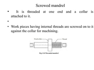 Screwed mandrel
• It is threaded at one end and a collar is
attached to it.
•
• Work pieces having internal threads are screwed on to it
against the collar for machining.
 