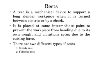 Rests
• A rest is a mechanical device to support a
long slender workpiece when it is turned
between centres or by a chuck.
• It is placed at some intermediate point to
prevent the workpiece from bending due to its
own weight and vibrations setup due to the
cutting force.
• There are two different types of rests
1. Steady rest
2. Follower rest
 