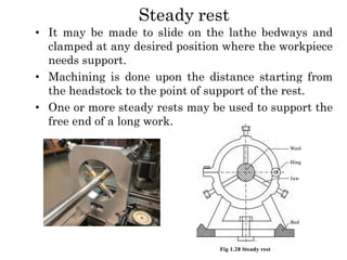 Steady rest
• It may be made to slide on the lathe bedways and
clamped at any desired position where the workpiece
needs support.
• Machining is done upon the distance starting from
the headstock to the point of support of the rest.
• One or more steady rests may be used to support the
free end of a long work.
 