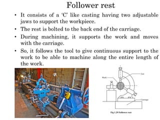 Follower rest
• It consists of a ‘C’ like casting having two adjustable
jaws to support the workpiece.
• The rest is bolted to the back end of the carriage.
• During machining, it supports the work and moves
with the carriage.
• So, it follows the tool to give continuous support to the
work to be able to machine along the entire length of
the work.
 