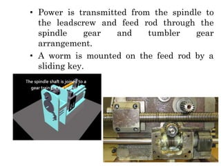 • Power is transmitted from the spindle to
the leadscrew and feed rod through the
spindle gear and tumbler gear
arrangement.
• A worm is mounted on the feed rod by a
sliding key.
 