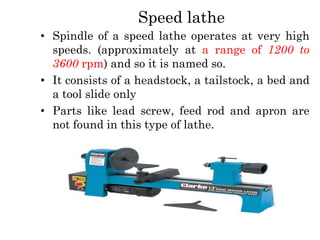 Speed lathe
• Spindle of a speed lathe operates at very high
speeds. (approximately at a range of 1200 to
3600 rpm) and so it is named so.
• It consists of a headstock, a tailstock, a bed and
a tool slide only
• Parts like lead screw, feed rod and apron are
not found in this type of lathe.
 