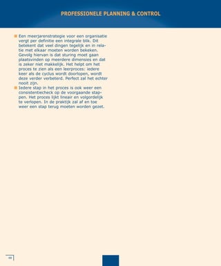 48
PROFESSIONELE PLANNING & CONTROL
I Een meerjarenstrategie voor een organisatie
vergt per definitie een integrale blik. Dit
betekent dat veel dingen tegelijk en in rela-
tie met elkaar moeten worden bekeken.
Gevolg hiervan is dat sturing moet gaan
plaatsvinden op meerdere dimensies en dat
is zeker niet makkelijk. Het helpt om het
proces te zien als een leerproces: iedere
keer als de cyclus wordt doorlopen, wordt
deze verder verbeterd. Perfect zal het echter
nooit zijn.
I Iedere stap in het proces is ook weer een
consistentiecheck op de voorgaande stap-
pen. Het proces lijkt lineair en volgordelijk
te verlopen. In de praktijk zal af en toe
weer een stap terug moeten worden gezet.
 