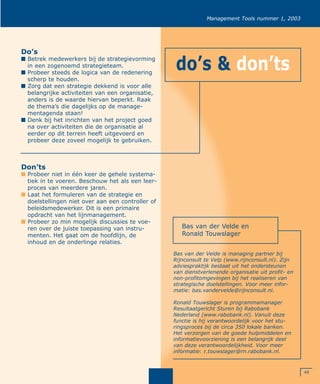 49
Management Tools nummer 1, 2003
Do’s
I Betrek medewerkers bij de strategievorming
in een zogenoemd strategieteam.
I Probeer steeds de logica van de redenering
scherp te houden.
I Zorg dat een strategie dekkend is voor alle
belangrijke activiteiten van een organisatie,
anders is de waarde hiervan beperkt. Raak
de thema’s die dagelijks op de manage-
mentagenda staan!
I Denk bij het inrichten van het project goed
na over activiteiten die de organisatie al
eerder op dit terrein heeft uitgevoerd en
probeer deze zoveel mogelijk te gebruiken.
Don’ts
I Probeer niet in één keer de gehele systema-
tiek in te voeren. Beschouw het als een leer-
proces van meerdere jaren.
I Laat het formuleren van de strategie en
doelstellingen niet over aan een controller of
beleidsmedewerker. Dit is een primaire
opdracht van het lijnmanagement.
I Probeer zo min mogelijk discussies te voe-
ren over de juiste toepassing van instru-
menten. Het gaat om de hoofdlijn, de
inhoud en de onderlinge relaties.
Bas van der Velde en
Ronald Touwslager
Bas van der Velde is managing partner bij
Rijnconsult te Velp (www.rijnconsult.nl). Zijn
adviespraktijk bestaat uit het ondersteunen
van dienstverlenende organisatie uit profit- en
non-profitomgevingen bij het realiseren van
strategische doelstellingen. Voor meer infor-
matie: bas.vandervelde@rijnconsult.nl.
Ronald Touwslager is programmamanager
Resultaatgericht Sturen bij Rabobank
Nederland (www.rabobank.nl). Vanuit deze
functie is hij verantwoordelijk voor het stu-
ringsproces bij de circa 350 lokale banken.
Het verzorgen van de goede hulpmiddelen en
informatievoorziening is een belangrijk deel
van deze verantwoordelijkheid. Voor meer
informatie: r.touwslager@rn.rabobank.nl.
do’s & don’ts
 