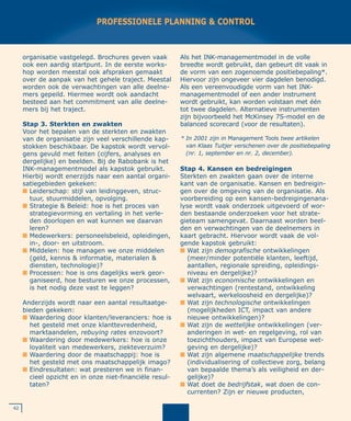 organisatie vastgelegd. Brochures geven vaak
ook een aardig startpunt. In de eerste works-
hop worden meestal ook afspraken gemaakt
over de aanpak van het gehele traject. Meestal
worden ook de verwachtingen van alle deelne-
mers gepeild. Hiermee wordt ook aandacht
besteed aan het commitment van alle deelne-
mers bij het traject.
Stap 3. Sterkten en zwakten
Voor het bepalen van de sterkten en zwakten
van de organisatie zijn veel verschillende kap-
stokken beschikbaar. De kapstok wordt vervol-
gens gevuld met feiten (cijfers, analyses en
dergelijke) en beelden. Bij de Rabobank is het
INK-managementmodel als kapstok gebruikt.
Hierbij wordt enerzijds naar een aantal organi-
satiegebieden gekeken:
I Leiderschap: stijl van leidinggeven, struc-
tuur, stuurmiddelen, opvolging.
I Strategie & Beleid: hoe is het proces van
strategievorming en vertaling in het verle-
den doorlopen en wat kunnen we daarvan
leren?
I Medewerkers: personeelsbeleid, opleidingen,
in-, door- en uitstroom.
I Middelen: hoe managen we onze middelen
(geld, kennis & informatie, materialen &
diensten, technologie)?
I Processen: hoe is ons dagelijks werk geor-
ganiseerd, hoe besturen we onze processen,
is het nodig deze vast te leggen?
Anderzijds wordt naar een aantal resultaatge-
bieden gekeken:
I Waardering door klanten/leveranciers: hoe is
het gesteld met onze klanttevredenheid,
marktaandelen, rebuying rates enzovoort?
I Waardering door medewerkers: hoe is onze
loyaliteit van medewerkers, ziekteverzuim?
I Waardering door de maatschappij: hoe is
het gesteld met ons maatschappelijk imago?
I Eindresultaten: wat presteren we in finan-
cieel opzicht en in onze niet-financiële resul-
taten?
Als het INK-managementmodel in de volle
breedte wordt gebruikt, dan gebeurt dit vaak in
de vorm van een zogenoemde positiebepaling*.
Hiervoor zijn ongeveer vier dagdelen benodigd.
Als een vereenvoudigde vorm van het INK-
managementmodel of een ander instrument
wordt gebruikt, kan worden volstaan met één
tot twee dagdelen. Alternatieve instrumenten
zijn bijvoorbeeld het McKinsey 7S-model en de
balanced scorecard (voor de resultaten).
Stap 4. Kansen en bedreigingen
Sterkten en zwakten gaan over de interne
kant van de organisatie. Kansen en bedreigin-
gen over de omgeving van de organisatie. Als
voorbereiding op een kansen-bedreigingenana-
lyse wordt vaak onderzoek uitgevoerd of wor-
den bestaande onderzoeken voor het strate-
gieteam samengevat. Daarnaast worden beel-
den en verwachtingen van de deelnemers in
kaart gebracht. Hiervoor wordt vaak de vol-
gende kapstok gebruikt:
I Wat zijn demografische ontwikkelingen
(meer/minder potentiële klanten, leeftijd,
aantallen, regionale spreiding, opleidings-
niveau en dergelijke)?
I Wat zijn economische ontwikkelingen en
verwachtingen (rentestand, ontwikkeling
welvaart, werkeloosheid en dergelijke)?
I Wat zijn technologische ontwikkelingen
(mogelijkheden ICT, impact van andere
nieuwe ontwikkelingen)?
I Wat zijn de wettelijke ontwikkelingen (ver-
anderingen in wet- en regelgeving, rol van
toezichthouders, impact van Europese wet-
geving en dergelijke)?
I Wat zijn algemene maatschappelijke trends
(individualisering of collectieve zorg, belang
van bepaalde thema’s als veiligheid en der-
gelijke)?
I Wat doet de bedrijfstak, wat doen de con-
currenten? Zijn er nieuwe producten,
42
PROFESSIONELE PLANNING & CONTROL
* In 2001 zijn in Management Tools twee artikelen
van Klaas Tuitjer verschenen over de positiebepaling
(nr. 1, september en nr. 2, december).
 
