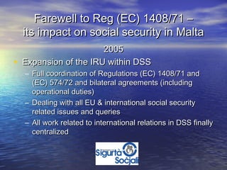 Farewell to Reg (EC) 1408/71 –
    its impact on social security in Malta
                        2005
•   Expansion of the IRU within DSS
    – Full coordination of Regulations (EC) 1408/71 and
      (EC) 574/72 and bilateral agreements (including
      operational duties)
    – Dealing with all EU & international social security
      related issues and queries
    – All work related to international relations in DSS finally
      centralized
 