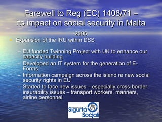 Farewell to Reg (EC) 1408/71 –
    its impact on social security in Malta
                            2005
•   Expansion of the IRU within DSS

    – EU funded Twinning Project with UK to enhance our
      capacity building
    – Developed an IT system for the generation of E-
      Forms
    – Information campaign across the island re new social
      security rights in EU
    – Started to face new issues – especially cross-border
      insurability issues – transport workers, mariners,
      airline personnel
 
