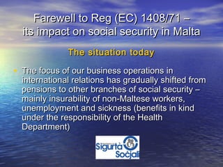Farewell to Reg (EC) 1408/71 –
  its impact on social security in Malta
              The situation today

• The focus of our business operations in
  international relations has gradually shifted from
  pensions to other branches of social security –
  mainly insurability of non-Maltese workers,
  unemployment and sickness (benefits in kind
  under the responsibility of the Health
  Department)
 