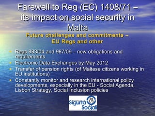 Farewell to Reg (EC) 1408/71 –
     its impact on social security in
                  Malta
        Future challenges and commitments –
                 EU Regs and other

• Regs 883/04 and 987/09 – new obligations and
    requirements
•   Electronic Data Exchanges by May 2012
•   Transfer of pension rights (of Maltese citizens working in
    EU institutions)
•   Constantly monitor and research international policy
    developments, especially in the EU - Social Agenda,
    Lisbon Strategy, Social Inclusion policies
 