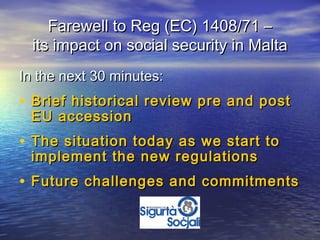 Farewell to Reg (EC) 1408/71 –
  its impact on social security in Malta
In the next 30 minutes:
• Brief historical review pre and post
 EU accession
• The situation today as we start to
 implement the new regulations
• Future challenges and commitments
 