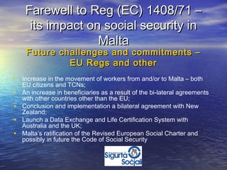 Farewell to Reg (EC) 1408/71 –
      its impact on social security in
                   Malta
     Future challenges and commitments –
              EU Regs and other
• Increase in the movement of workers from and/or to Malta – both
    EU citizens and TCNs;
•   An increase in beneficiaries as a result of the bi-lateral agreements
    with other countries other than the EU;
•   Conclusion and implementation a bilateral agreement with New
    Zealand;
•   Launch a Data Exchange and Life Certification System with
    Australia and the UK;
•   Malta’s ratification of the Revised European Social Charter and
    possibly in future the Code of Social Security
 