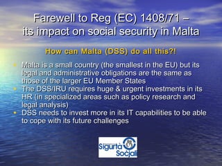 Farewell to Reg (EC) 1408/71 –
    its impact on social security in Malta
           How can Malta (DSS) do all this?!
• Malta is a small country (the smallest in the EU) but its
    legal and administrative obligations are the same as
    those of the larger EU Member States
•   The DSS/IRU requires huge & urgent investments in its
    HR (in specialized areas such as policy research and
    legal analysis)
•   DSS needs to invest more in its IT capabilities to be able
    to cope with its future challenges
 